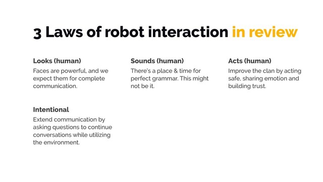 3 Laws of robot interaction in review
Looks (human)
Faces are powerful, and we
expect them for complete
communication.
Sounds (human)
There’s a place & time for
perfect grammar. This might
not be it.
Acts (human)
Improve the clan by acting
safe, sharing emotion and
building trust.
Intentional
Extend communication by
asking questions to continue
conversations while utilizing
the environment.
