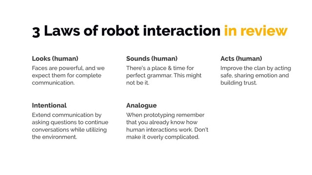 3 Laws of robot interaction in review
Looks (human)
Faces are powerful, and we
expect them for complete
communication.
Sounds (human)
There’s a place & time for
perfect grammar. This might
not be it.
Acts (human)
Improve the clan by acting
safe, sharing emotion and
building trust.
Intentional
Extend communication by
asking questions to continue
conversations while utilizing
the environment.
Analogue
When prototyping remember
that you already know how
human interactions work. Don’t
make it overly complicated.
