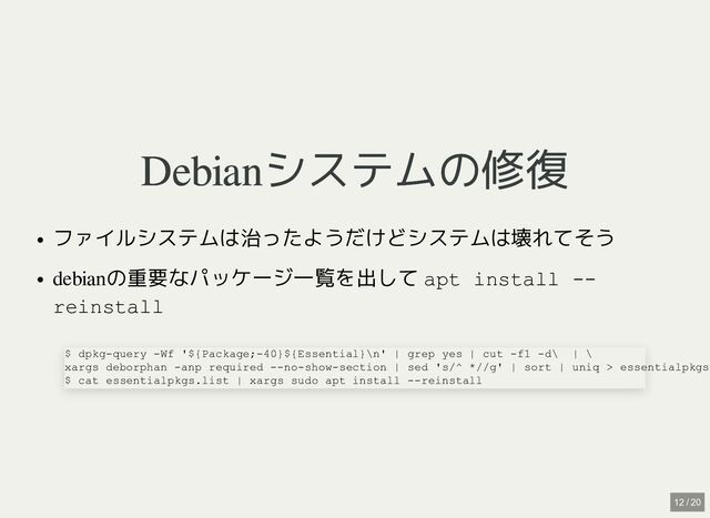 Debianシステムの修復
Debianシステムの修復
ファイルシステムは治ったようだけどシステムは壊れてそう
debianの重要なパッケージ一覧を出して apt install --
reinstall
$ dpkg-query -Wf '${Package;-40}${Essential}\n' | grep yes | cut -f1 -d\ | \

xargs deborphan -anp required --no-show-section | sed 's/^ *//g' | sort | uniq > essentialpkgs
$ cat essentialpkgs.list | xargs sudo apt install --reinstall
12 / 20
