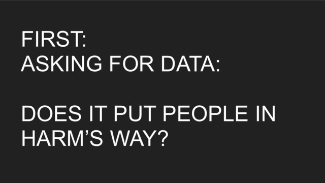 FIRST:
ASKING FOR DATA:
DOES IT PUT PEOPLE IN
HARM’S WAY?
