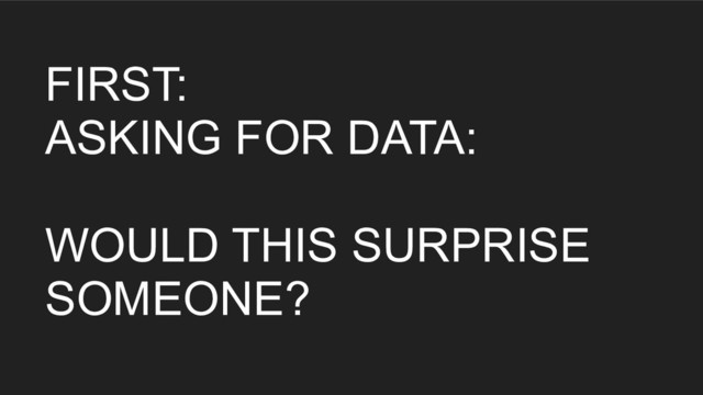 FIRST:
ASKING FOR DATA:
WOULD THIS SURPRISE
SOMEONE?
