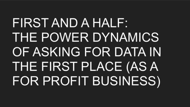 FIRST AND A HALF:
THE POWER DYNAMICS
OF ASKING FOR DATA IN
THE FIRST PLACE (AS A
FOR PROFIT BUSINESS)
