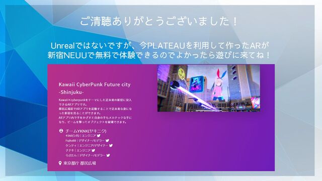 ご清聴ありがとうございました！
Unrealではないですが、今PLATEAUを利用して作ったARが
新宿NEUUで無料で体験できるのでよかったら遊びに来てね！
