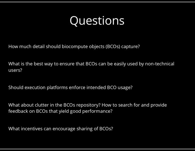 Questions
How much detail should biocompute objects (BCOs) capture?
What is the best way to ensure that BCOs can be easily used by non-technical
users?
Should execution platforms enforce intended BCO usage?
What about clutter in the BCOs repository? How to search for and provide
feedback on BCOs that yield good performance?
What incentives can encourage sharing of BCOs?
