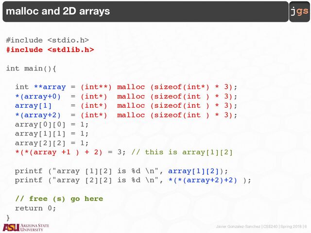 Javier Gonzalez-Sanchez | CSE240 | Spring 2018 | 6
jgs
malloc and 2D arrays
#include 
#include 
int main(){
int **array = (int**) malloc (sizeof(int*) * 3);
*(array+0) = (int*) malloc (sizeof(int ) * 3);
array[1] = (int*) malloc (sizeof(int ) * 3);
*(array+2) = (int*) malloc (sizeof(int ) * 3);
array[0][0] = 1;
array[1][1] = 1;
array[2][2] = 1;
*(*(array +1 ) + 2) = 3; // this is array[1][2]
printf ("array [1][2] is %d \n", array[1][2]);
printf ("array [2][2] is %d \n", *(*(array+2)+2) );
// free (s) go here
return 0;
}
