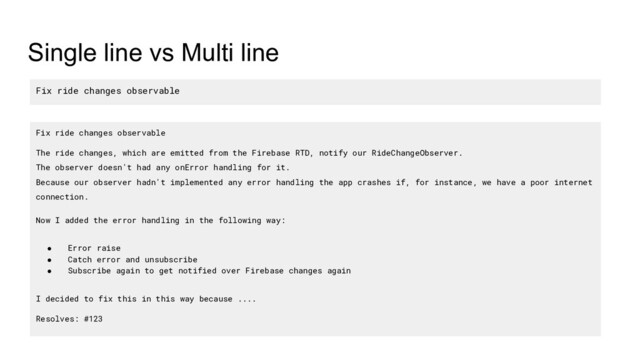 Single line vs Multi line
Fix ride changes observable
Fix ride changes observable
The ride changes, which are emitted from the Firebase RTD, notify our RideChangeObserver.
The observer doesn't had any onError handling for it.
Because our observer hadn't implemented any error handling the app crashes if, for instance, we have a poor internet
connection.
Now I added the error handling in the following way:
● Error raise
● Catch error and unsubscribe
● Subscribe again to get notified over Firebase changes again
I decided to fix this in this way because ....
Resolves: #123
