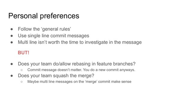 Personal preferences
● Follow the ‘general rules’
● Use single line commit messages
● Multi line isn’t worth the time to investigate in the message
● Does your team do/allow rebasing in feature branches?
○ Commit message doesn’t matter. You do a new commit anyways.
● Does your team squash the merge?
○ Maybe multi line messages on the ‘merge’ commit make sense
BUT!
