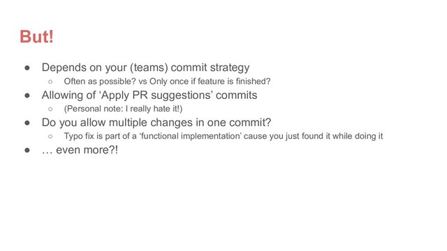 But!
● Depends on your (teams) commit strategy
○ Often as possible? vs Only once if feature is finished?
● Allowing of ‘Apply PR suggestions’ commits
○ (Personal note: I really hate it!)
● Do you allow multiple changes in one commit?
○ Typo fix is part of a ‘functional implementation’ cause you just found it while doing it
● … even more?!
