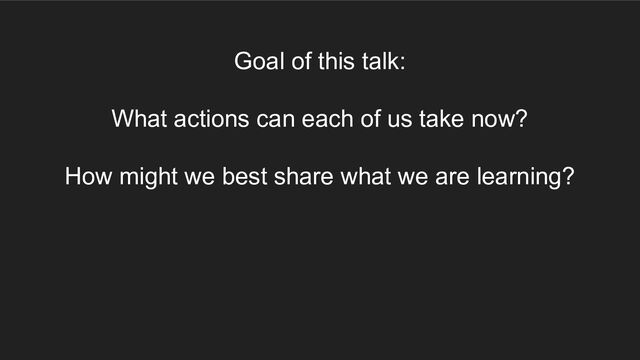 Goal of this talk:
What actions can each of us take now?
How might we best share what we are learning?

