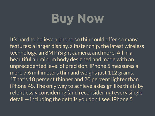 Buy Now
It’s hard to believe a phone so thin could offer so many
features: a larger display, a faster chip, the latest wireless
technology, an 8MP iSight camera, and more. All in a
beautiful aluminum body designed and made with an
unprecedented level of precision. iPhone 5 measures a
mere 7.6 millimeters thin and weighs just 112 grams.
1That’s 18 percent thinner and 20 percent lighter than
iPhone 4S. The only way to achieve a design like this is by
relentlessly considering (and reconsidering) every single
detail — including the details you don’t see. iPhone 5
