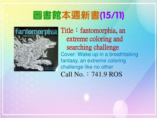 圖書館本週新書(15/11)
Title：fantomorphia, an
extreme coloring and
searching challenge
Cover: Wake up in a breathtaking
fantasy, an extreme coloring
challenge like no other
Call No.：741.9 ROS
