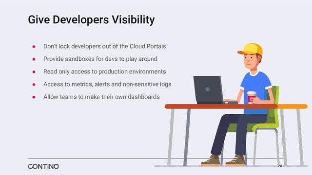 Give Developers Visibility
● Don’t lock developers out of the Cloud Portals
● Provide sandboxes for devs to play around
● Read only access to production environments
● Access to metrics, alerts and non-sensitive logs
● Allow teams to make their own dashboards
28
