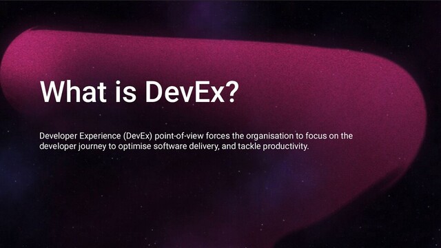 What is DevEx?
Developer Experience (DevEx) point-of-view forces the organisation to focus on the
developer journey to optimise software delivery, and tackle productivity.
