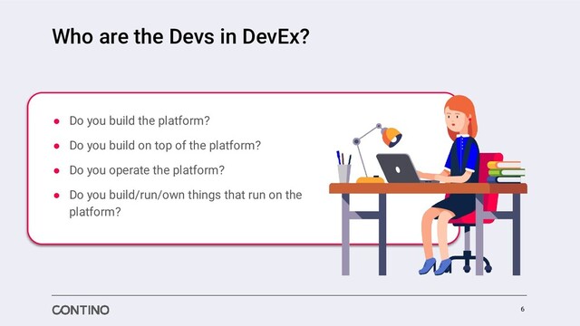 Who are the Devs in DevEx?
● Do you build the platform?
● Do you build on top of the platform?
● Do you operate the platform?
● Do you build/run/own things that run on the
platform?
6
