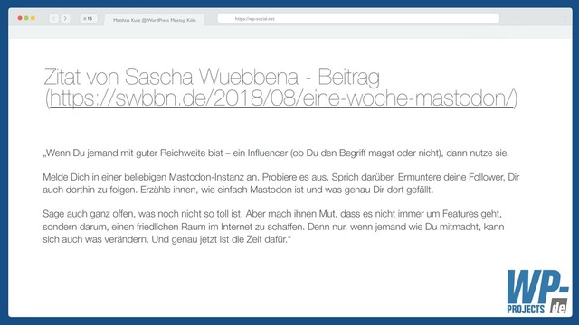# Matthias Kurz @ WordPress Meetup Köln https://wp-social.net
Zitat von Sascha Wuebbena - Beitrag  
(https://swbbn.de/2018/08/eine-woche-mastodon/)
!15
„Wenn Du jemand mit guter Reichweite bist – ein Inﬂuencer (ob Du den Begriff magst oder nicht), dann nutze sie.
Melde Dich in einer beliebigen Mastodon-Instanz an. Probiere es aus. Sprich darüber. Ermuntere deine Follower, Dir
auch dorthin zu folgen. Erzähle ihnen, wie einfach Mastodon ist und was genau Dir dort gefällt.
Sage auch ganz offen, was noch nicht so toll ist. Aber mach ihnen Mut, dass es nicht immer um Features geht,
sondern darum, einen friedlichen Raum im Internet zu schaffen. Denn nur, wenn jemand wie Du mitmacht, kann
sich auch was verändern. Und genau jetzt ist die Zeit dafür.“
