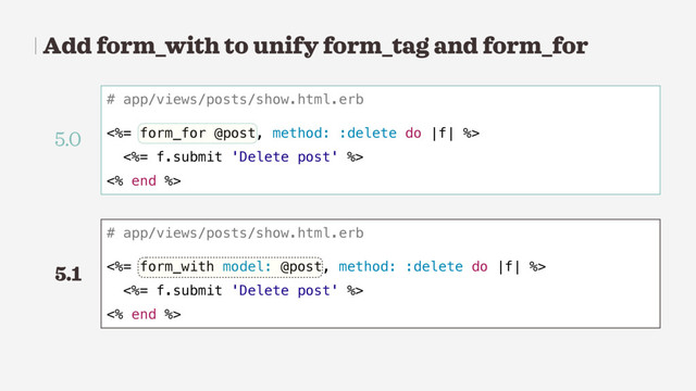 Add form_with to unify form_tag and form_for
# app/views/posts/show.html.erb
<%= form_for @post, method: :delete do |f| %>
<%= f.submit 'Delete post' %>
<% end %>
# app/views/posts/show.html.erb
<%= form_with model: @post, method: :delete do |f| %>
<%= f.submit 'Delete post' %>
<% end %>
5.0
5.1
