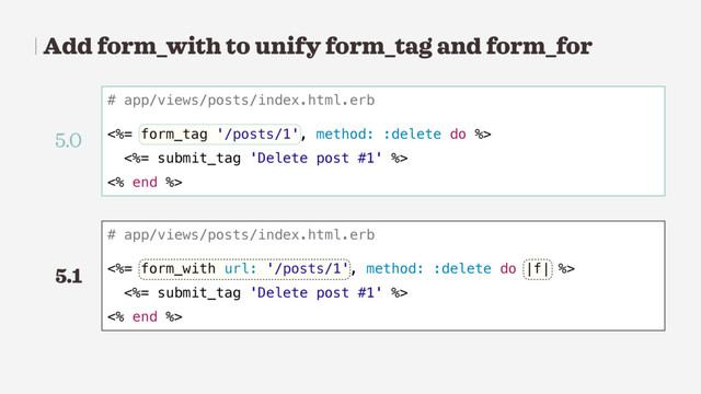 Add form_with to unify form_tag and form_for
# app/views/posts/index.html.erb
<%= form_tag '/posts/1', method: :delete do %>
<%= submit_tag 'Delete post #1' %>
<% end %>
# app/views/posts/index.html.erb
<%= form_with url: '/posts/1', method: :delete do |f| %>
<%= submit_tag 'Delete post #1' %>
<% end %>
5.0
5.1

