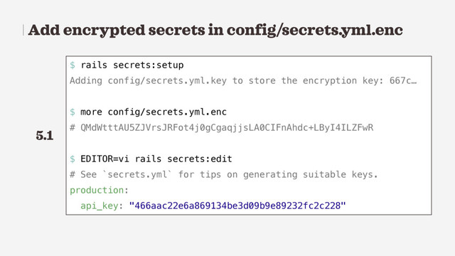 Add encrypted secrets in config/secrets.yml.enc
$ rails secrets:setup
Adding config/secrets.yml.key to store the encryption key: 667c…
$ more config/secrets.yml.enc
# QMdWtttAU5ZJVrsJRFot4j0gCgaqjjsLA0CIFnAhdc+LByI4ILZFwR
$ EDITOR=vi rails secrets:edit
# See `secrets.yml` for tips on generating suitable keys.
production:
api_key: "466aac22e6a869134be3d09b9e89232fc2c228"
5.1

