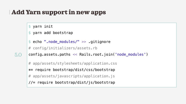 Add Yarn support in new apps
$ yarn init
$ yarn add bootstrap
$ echo ".node_modules/" >> .gitignore
# config/initializers/assets.rb
config.assets.paths << Rails.root.join('node_modules')
# app/assets/stylesheets/application.css
*= require bootstrap/dist/css/bootstrap
# app/assets/javascripts/application.js
//= require bootstrap/dist/js/bootstrap
5.0
