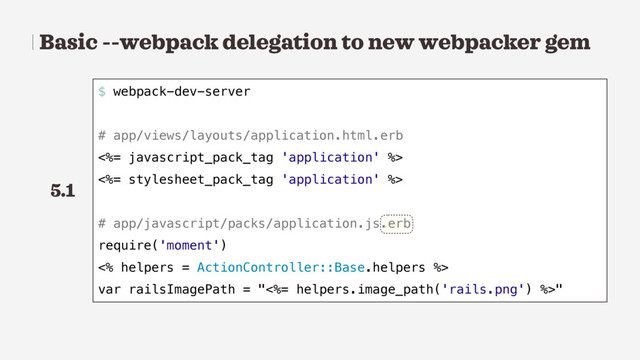 Basic --webpack delegation to new webpacker gem
$ webpack-dev-server
# app/views/layouts/application.html.erb
<%= javascript_pack_tag 'application' %>
<%= stylesheet_pack_tag 'application' %>
# app/javascript/packs/application.js.erb
require('moment')
<% helpers = ActionController::Base.helpers %>
var railsImagePath = "<%= helpers.image_path('rails.png') %>"
5.1
