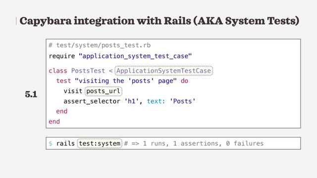 Capybara integration with Rails (AKA System Tests)
# test/system/posts_test.rb
require "application_system_test_case"
class PostsTest < ApplicationSystemTestCase
test "visiting the 'posts' page" do
visit posts_url
assert_selector 'h1', text: 'Posts'
end
end
$ rails test:system # => 1 runs, 1 assertions, 0 failures
5.1
