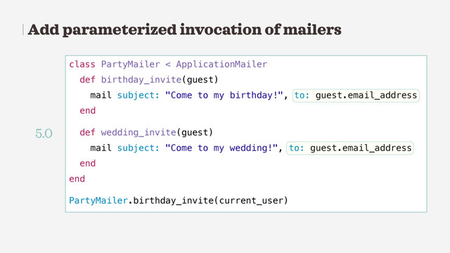 Add parameterized invocation of mailers
class PartyMailer < ApplicationMailer
def birthday_invite(guest)
mail subject: "Come to my birthday!", to: guest.email_address
end
def wedding_invite(guest)
mail subject: "Come to my wedding!", to: guest.email_address
end
end
PartyMailer.birthday_invite(current_user)
5.0
