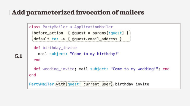 Add parameterized invocation of mailers
class PartyMailer < ApplicationMailer
before_action { @guest = params[:guest] }
default to: -> { @guest.email_address }
def birthday_invite
mail subject: "Come to my birthday!"
end
def wedding_invite; mail subject: "Come to my wedding!"; end
end
PartyMailer.with(guest: current_user).birthday_invite
5.1

