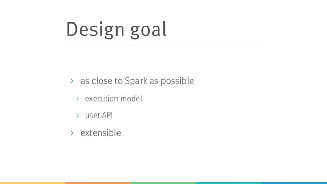 Design goal
> as close to Spark as possible
> execution model
> user API
> extensible
