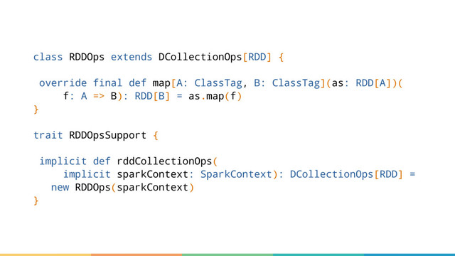 class RDDOps extends DCollectionOps[RDD] {
override final def map[A: ClassTag, B: ClassTag](as: RDD[A])(
f: A => B): RDD[B] = as.map(f)
}
trait RDDOpsSupport {
implicit def rddCollectionOps(
implicit sparkContext: SparkContext): DCollectionOps[RDD] =
new RDDOps(sparkContext)
}
