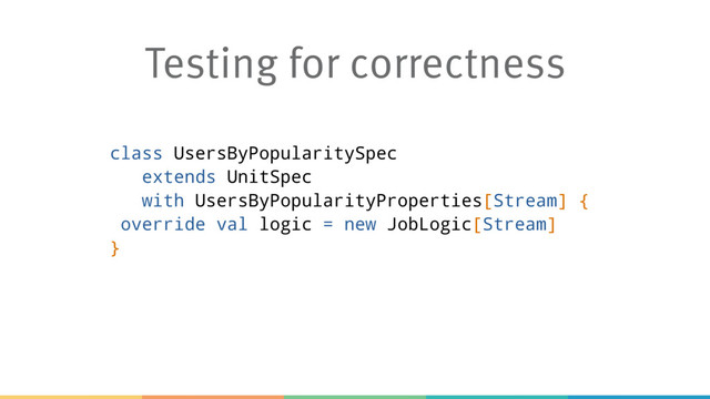 Testing for correctness
class UsersByPopularitySpec
extends UnitSpec
with UsersByPopularityProperties[Stream] {
override val logic = new JobLogic[Stream]
}
