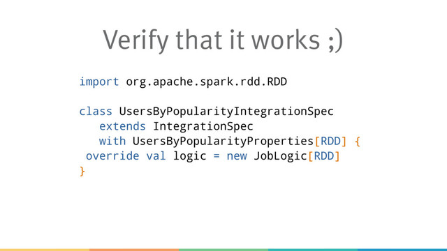 Verify that it works ;)
import org.apache.spark.rdd.RDD
class UsersByPopularityIntegrationSpec
extends IntegrationSpec
with UsersByPopularityProperties[RDD] {
override val logic = new JobLogic[RDD]
}

