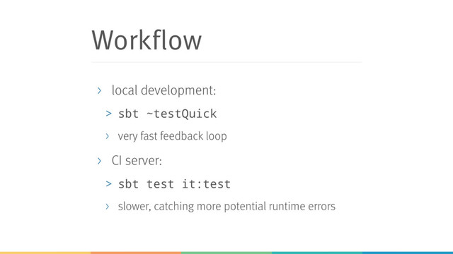 Workflow
> local development:
> sbt ~testQuick
> very fast feedback loop
> CI server:
> sbt test it:test
> slower, catching more potential runtime errors
