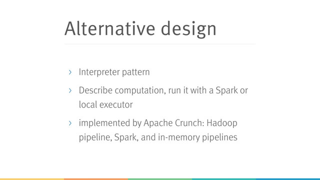 Alternative design
> Interpreter pattern
> Describe computation, run it with a Spark or
local executor
> implemented by Apache Crunch: Hadoop
pipeline, Spark, and in-memory pipelines
