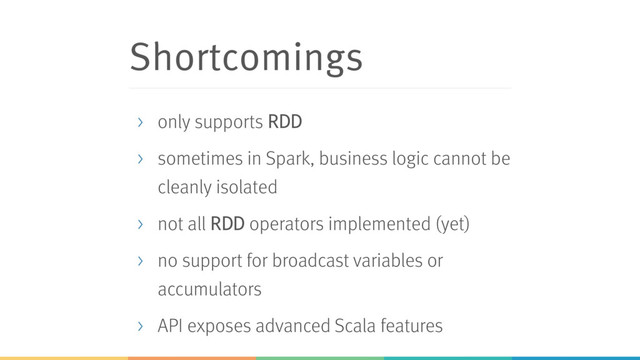 Shortcomings
> only supports RDD
> sometimes in Spark, business logic cannot be
cleanly isolated
> not all RDD operators implemented (yet)
> no support for broadcast variables or
accumulators
> API exposes advanced Scala features
