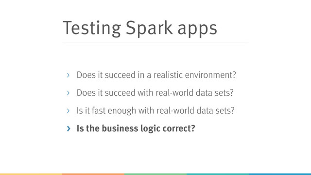 Testing Spark apps
> Does it succeed in a realistic environment?
> Does it succeed with real-world data sets?
> Is it fast enough with real-world data sets?
> Is the business logic correct?
