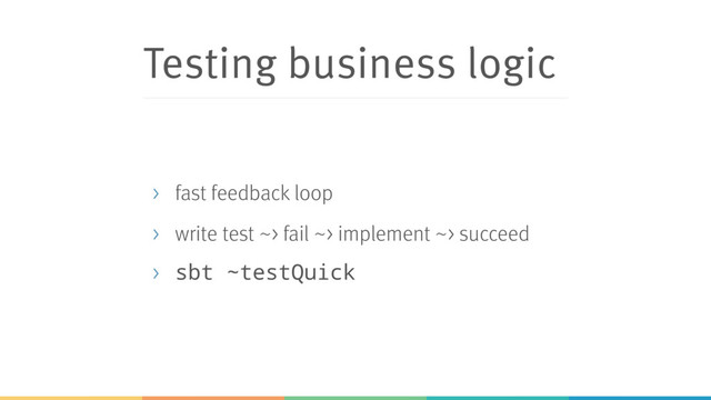 Testing business logic
> fast feedback loop
> write test ~> fail ~> implement ~> succeed
> sbt ~testQuick

