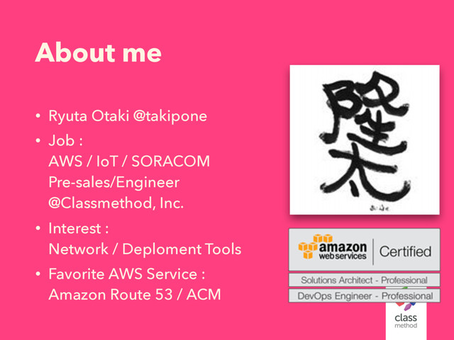 About me
• Ryuta Otaki @takipone
• Job : 
AWS / IoT / SORACOM 
Pre-sales/Engineer 
@Classmethod, Inc.
• Interest : 
Network / Deploment Tools
• Favorite AWS Service : 
Amazon Route 53 / ACM
