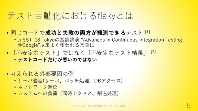 テスト自動化におけるflakyとは
• 同じコードで成功と失敗の両方が観測できるテスト [1]
• JaSST ’18 Tokyoの基調講演 “Advances in Continuous Integration Testing
@Google”以来よく使われる言葉に
• 「不安定なテスト」ではなく「不安定なテスト結果」 [2]
• テストコードだけが悪いのではない
• 考えられる外部要因の例
• サーバ遅延(サーバ、バッチ処理、DBアクセス)
• ネットワーク遅延
• システムへの負荷（同時アクセス、割込処理)
ソフトウェアテスト自動化カンファレンス2020
5
