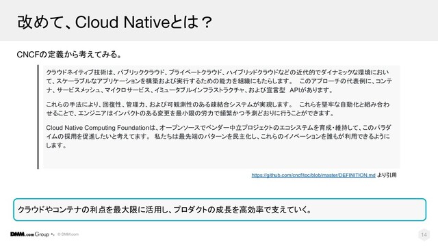 © DMM.com
改めて、Cloud Nativeとは？
CNCFの定義から考えてみる。
14
クラウドやコンテナの利点を最大限に活用し、プロダクトの成長を高効率で支えていく。
クラウドネイティブ技術は、パブリッククラウド、プライベートクラウド、ハイブリッドクラウドなどの近代的でダイナミックな環境におい
て、スケーラブルなアプリケーションを構築および実行するための能力を組織にもたらします。 このアプローチの代表例に、コンテ
ナ、サービスメッシュ、マイクロサービス、イミュータブルインフラストラクチャ、および宣言型 APIがあります。
これらの手法により、回復性、管理力、および可観測性のある疎結合システムが実現します。 これらを堅牢な自動化と組み合わ
せることで、エンジニアはインパクトのある変更を最小限の労力で頻繁かつ予測どおりに行うことができます。
Cloud Native Computing Foundationは、オープンソースでベンダー中立プロジェクトのエコシステムを育成・維持して、このパラダ
イムの採用を促進したいと考えてます。 私たちは最先端のパターンを民主化し、これらのイノベーションを誰もが利用できるように
します。
https://github.com/cncf/toc/blob/master/DEFINITION.md より引用
