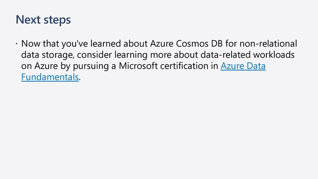Next steps
 Now that you've learned about Azure Cosmos DB for non-relational
data storage, consider learning more about data-related workloads
on Azure by pursuing a Microsoft certification in Azure Data
Fundamentals.
