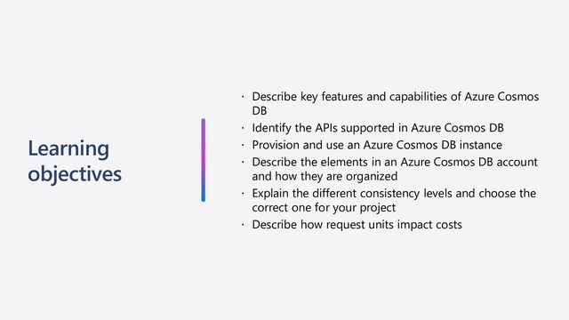 Learning
objectives
 Describe key features and capabilities of Azure Cosmos
DB
 Identify the APIs supported in Azure Cosmos DB
 Provision and use an Azure Cosmos DB instance
 Describe the elements in an Azure Cosmos DB account
and how they are organized
 Explain the different consistency levels and choose the
correct one for your project
 Describe how request units impact costs
