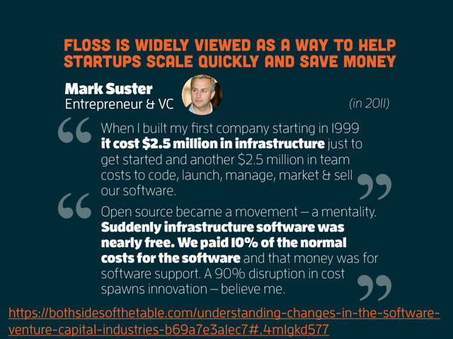 https://bothsidesofthetable.com/understanding-changes-in-the-software-
venture-capital-industries-b69a7e3a1ec7#.4m1gkd577
FLOSS is widely viewed as a way to help
startups scale quickly and save money
Mark Suster
Entrepreneur & VC (in 2011)
When I built my first company starting in 1999
it cost $2.5 million in infrastructure just to
get started and another $2.5 million in team
costs to code, launch, manage, market & sell
our software.
Open source became a movement — a mentality.
Suddenly infrastructure software was
nearly free. We paid 10% of the normal
costs for the software and that money was for
software support. A 90% disruption in cost
spawns innovation — believe me.

