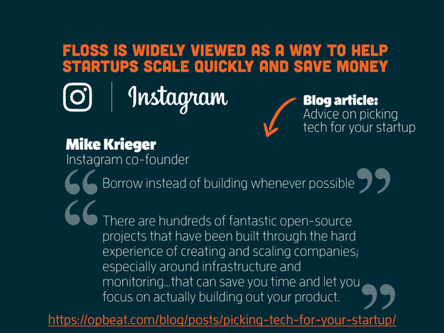 https://opbeat.com/blog/posts/picking-tech-for-your-startup/
FLOSS is widely viewed as a way to help
startups scale quickly and save money
Mike Krieger
Instagram co-founder
Borrow instead of building whenever possible
There are hundreds of fantastic open-source
projects that have been built through the hard
experience of creating and scaling companies;
especially around infrastructure and
monitoring…that can save you time and let you
focus on actually building out your product.
Blog article:
Advice on picking
tech for your startup
