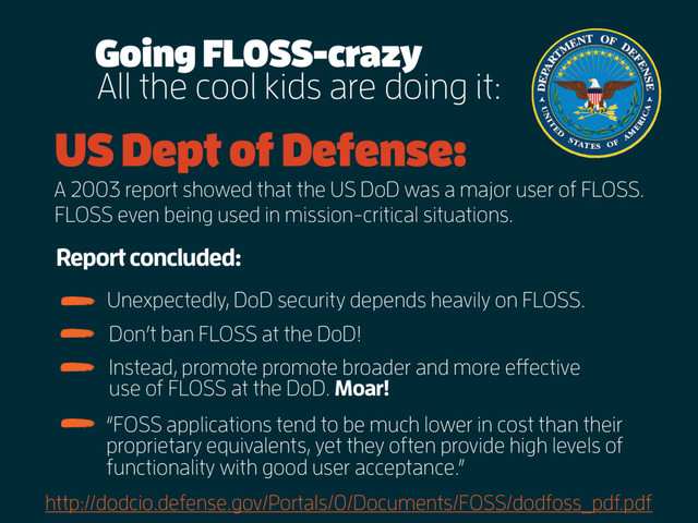 All the cool kids are doing it:
US Dept of Defense:
A 2003 report showed that the US DoD was a major user of FLOSS.
Going FLOSS-crazy
http://dodcio.defense.gov/Portals/0/Documents/FOSS/dodfoss_pdf.pdf
FLOSS even being used in mission-critical situations.
Report concluded:
Don’t ban FLOSS at the DoD!
Instead, promote promote broader and more effective
use of FLOSS at the DoD. Moar!
Unexpectedly, DoD security depends heavily on FLOSS.
“FOSS applications tend to be much lower in cost than their
proprietary equivalents, yet they often provide high levels of
functionality with good user acceptance.”
