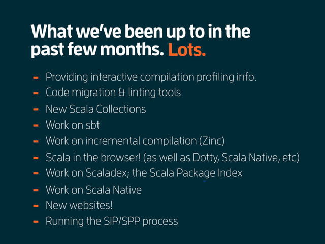 What we’ve been up to in the
past few months.
=
Lots.
Providing interactive compilation profiling info.
-
Code migration & linting tools
-
New Scala Collections
-
Work on sbt
-
Work on incremental compilation (Zinc)
-
Scala in the browser! (as well as Dotty, Scala Native, etc)
-
Work on Scaladex; the Scala Package Index
-
Work on Scala Native
-
New websites!
-
Running the SIP/SPP process
-
