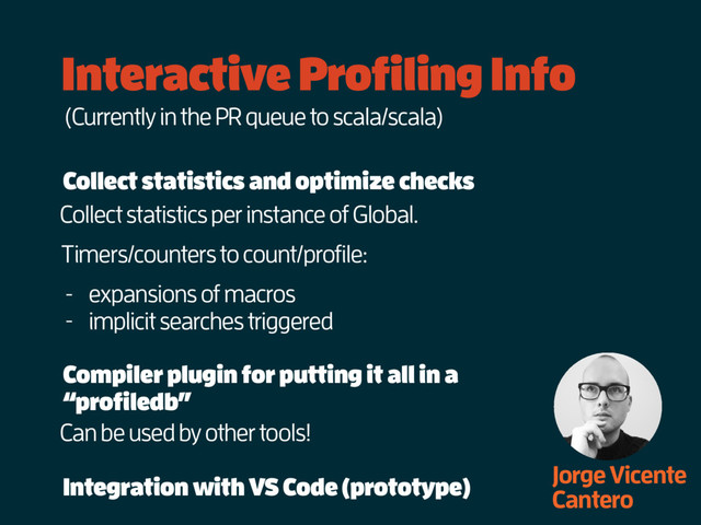 Interactive Profiling Info
Jorge Vicente
Cantero
Collect statistics and optimize checks
Collect statistics per instance of Global.
(Currently in the PR queue to scala/scala)
Timers/counters to count/profile:
- expansions of macros
- implicit searches triggered
Compiler plugin for putting it all in a
“profiledb”
Can be used by other tools!
Integration with VS Code (prototype)
