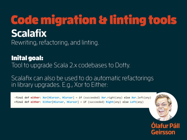 Code migration & linting tools
Ólafur Páll
Geirsson
Scalafix
Rewriting, refactoring, and linting.
Inital goal:
Tool to upgrade Scala 2.x codebases to Dotty.
Scalafix can also be used to do automatic refactorings
in library upgrades. E.g., Xor to Either:
