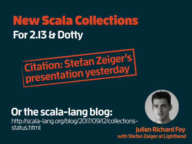 New Scala Collections
For 2.13 & Dotty
Julien Richard Foy
with Stefan Zeiger at Lightbend
Or the scala-lang blog:
http://scala-lang.org/blog/2017/09/12/collections-
status.html
Citation: Stefan Zeiger’s
presentation yesterday
