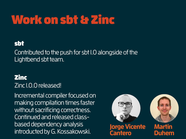Work on sbt & Zinc
Jorge Vicente
Cantero
Martin
Duhem
Zinc 1.0.0 released!
Zinc
sbt
Contributed to the push for sbt 1.0 alongside of the
Lightbend sbt team.
Incremental compiler focused on
making compilation times faster
without sacrificing correctness.
Continued and released class-
based dependency analysis
introducted by G. Kossakowski.
