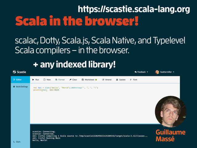 Scala in the browser!
Guillaume
Massé
scalac, Dotty, Scala.js, Scala Native, and Typelevel
Scala compilers – in the browser.
+ any indexed library!
https://scastie.scala-lang.org
